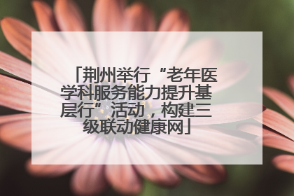 荆州举行“老年医学科服务能力提升基层行”活动，构建三级联动健康网