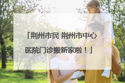 荆州市民 荆州市中心医院门诊搬新家啦！