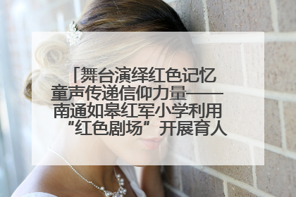 舞台演绎红色记忆 童声传递信仰力量——南通如皋红军小学利用“红色剧场”开展育人实践活动纪实