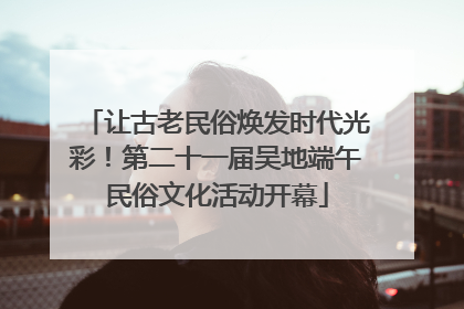 让古老民俗焕发时代光彩！第二十一届吴地端午民俗文化活动开幕
