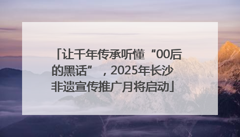 让千年传承听懂“00后的黑话”，2025年长沙非遗宣传推广月将启动