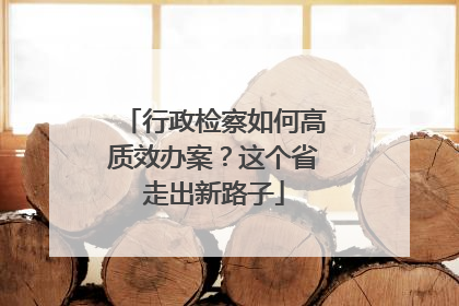 行政检察如何高质效办案？这个省走出新路子