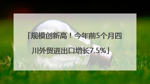 规模创新高！今年前5个月四川外贸进出口增长7.5%