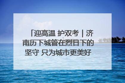 迎高温 护双考｜济南历下城管在烈日下的坚守 只为城市更美好 学子更安心