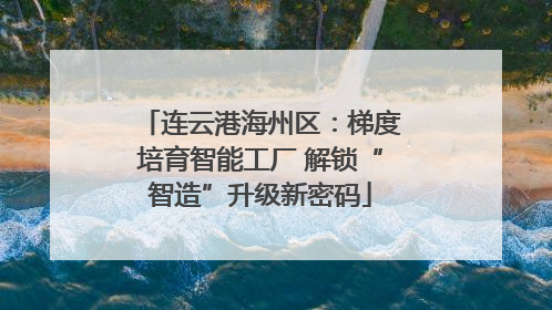 连云港海州区：梯度培育智能工厂 解锁“智造”升级新密码