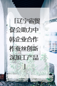 辽宁省贸促会助力中韩企业合作柞蚕丝创新深加工产品