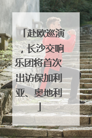 赴欧巡演，长沙交响乐团将首次出访保加利亚、奥地利