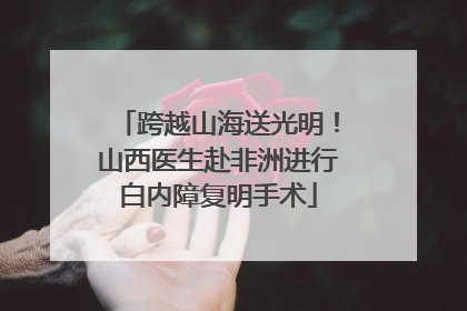 跨越山海送光明！山西医生赴非洲进行白内障复明手术