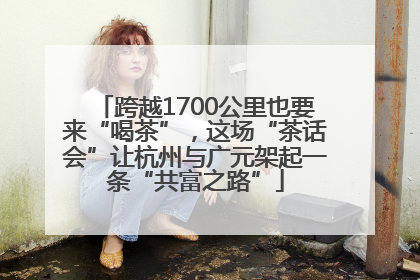 跨越1700公里也要来“喝茶”，这场“茶话会”让杭州与广元架起一条“共富之路”