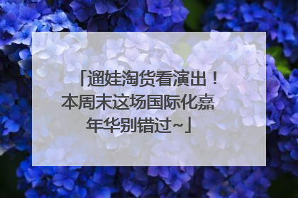 遛娃淘货看演出！本周末这场国际化嘉年华别错过~