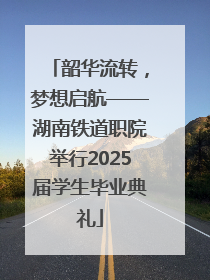 韶华流转，梦想启航——湖南铁道职院举行2025届学生毕业典礼