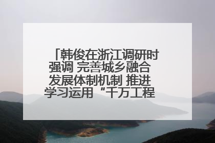 韩俊在浙江调研时强调 完善城乡融合发展体制机制 推进学习运用“千万工程”经验走深走实