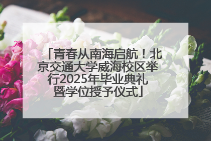 青春从南海启航！北京交通大学威海校区举行2025年毕业典礼暨学位授予仪式