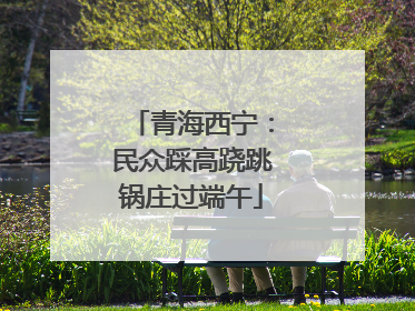 青海西宁：民众踩高跷跳锅庄过端午