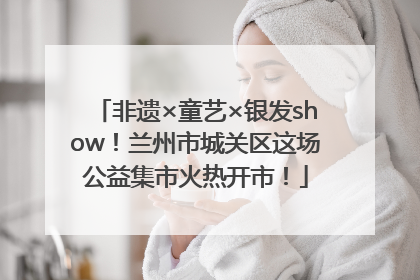 非遗×童艺×银发show！兰州市城关区这场公益集市火热开市！