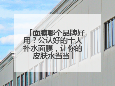 面膜哪个品牌好用？公认好的十大补水面膜，让你的皮肤水当当