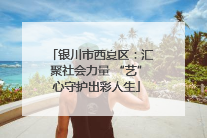 银川市西夏区：汇聚社会力量 “艺”心守护出彩人生