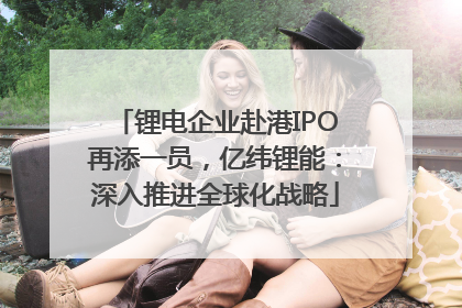 锂电企业赴港IPO再添一员，亿纬锂能：深入推进全球化战略