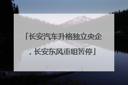 长安汽车升格独立央企，长安东风重组暂停