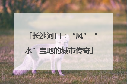 长沙河口：“风”“水”宝地的城市传奇