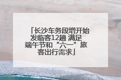 长沙车务段增开始发临客12趟 满足端午节和“六一”旅客出行需求