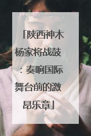 陕西神木杨家将战鼓：奏响国际舞台前的激昂乐章