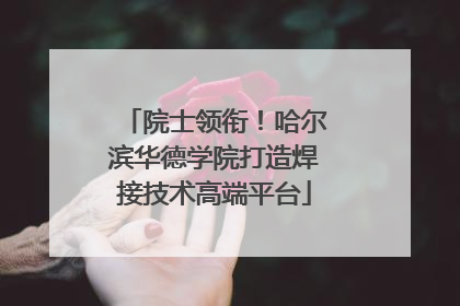 院士领衔！哈尔滨华德学院打造焊接技术高端平台