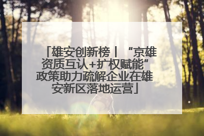 雄安创新榜丨“京雄资质互认+扩权赋能”政策助力疏解企业在雄安新区落地运营