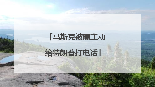 马斯克被曝主动给特朗普打电话