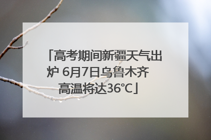高考期间新疆天气出炉 6月7日乌鲁木齐高温将达36℃
