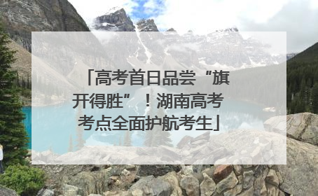 高考首日品尝“旗开得胜”！湖南高考考点全面护航考生