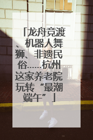 龙舟竞渡、机器人舞狮、非遗民俗……杭州这家养老院玩转“最潮端午”
