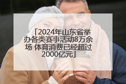 2024年山东省举办各类赛事活动8万余场 体育消费已经超过2000亿元