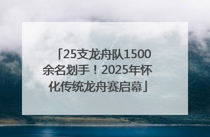 25支龙舟队1500余名划手！2025年怀化传统龙舟赛启幕
