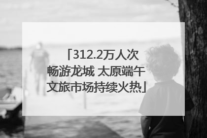 312.2万人次畅游龙城 太原端午文旅市场持续火热