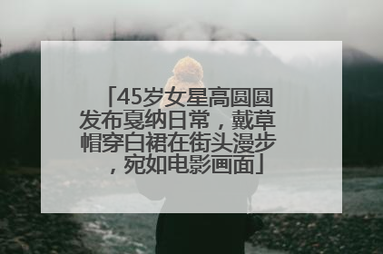 45岁女星高圆圆发布戛纳日常，戴草帽穿白裙在街头漫步，宛如电影画面
