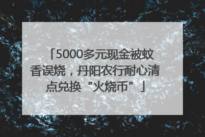 5000多元现金被蚊香误烧，丹阳农行耐心清点兑换“火烧币”