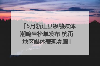 5月浙江县级融媒体潮鸣号榜单发布 杭甬地区媒体表现亮眼