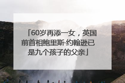 60岁再添一女，英国前首相鲍里斯·约翰逊已是九个孩子的父亲