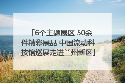 6个主题展区 50余件精彩展品 中国流动科技馆巡展走进兰州新区