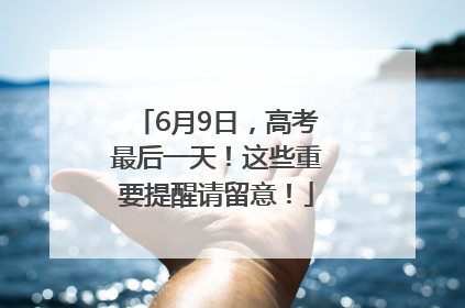 6月9日，高考最后一天！这些重要提醒请留意！
